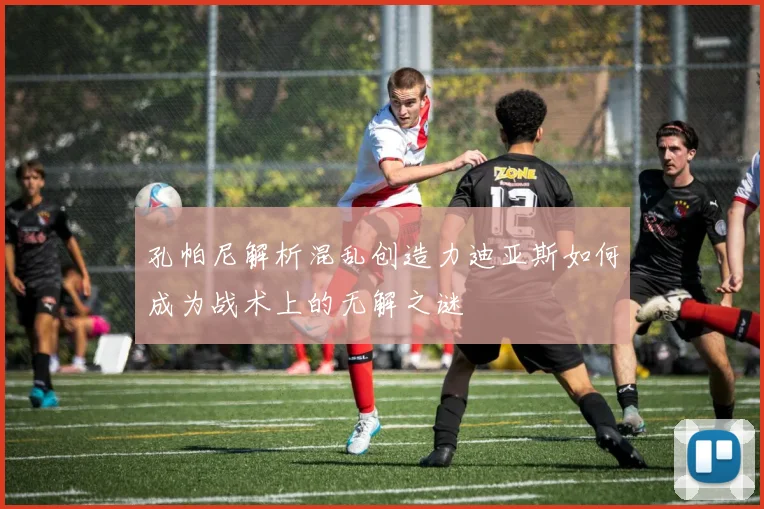 孔帕尼解析混乱创造力迪亚斯如何成为战术上的无解之谜