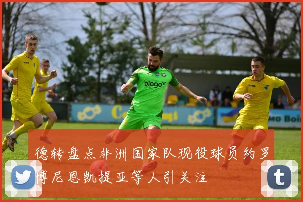 德转盘点非洲国家队现役球员约罗博尼恩凯提亚等人引关注