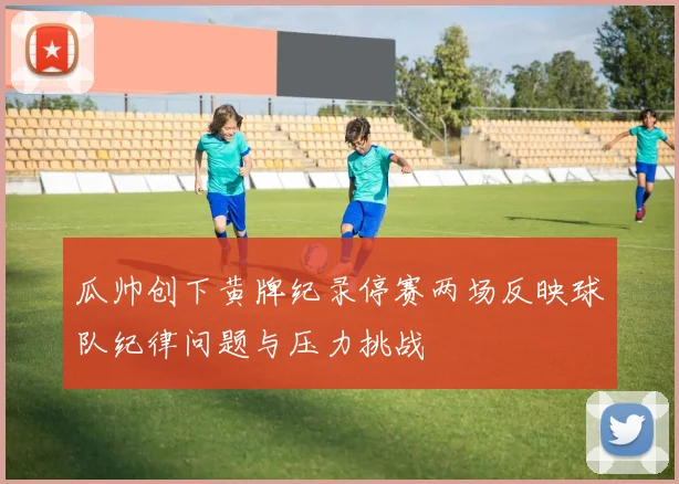 瓜帅创下黄牌纪录停赛两场反映球队纪律问题与压力挑战