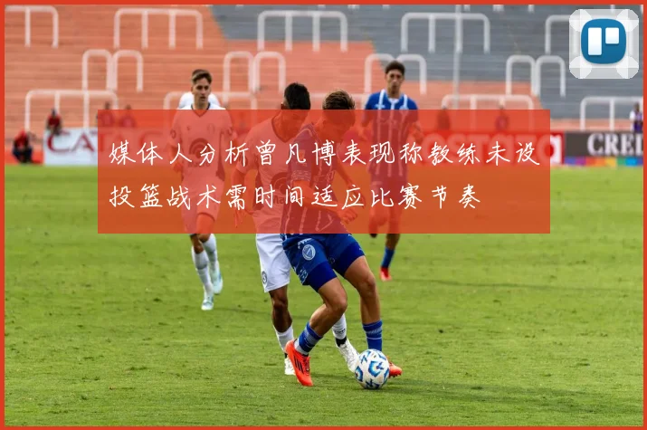 媒体人分析曾凡博表现称教练未设投篮战术需时间适应比赛节奏