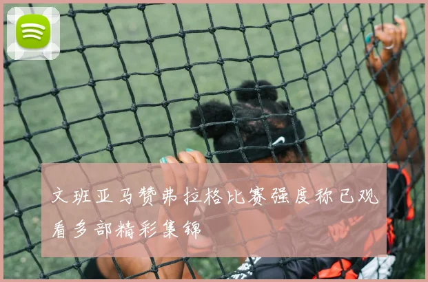 文班亚马赞弗拉格比赛强度称已观看多部精彩集锦