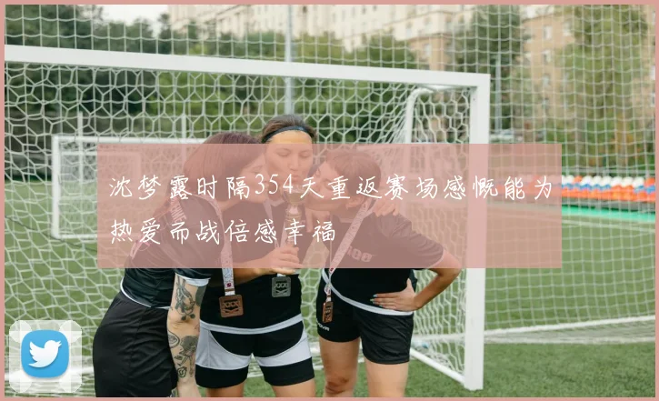 沈梦露时隔354天重返赛场感慨能为热爱而战倍感幸福