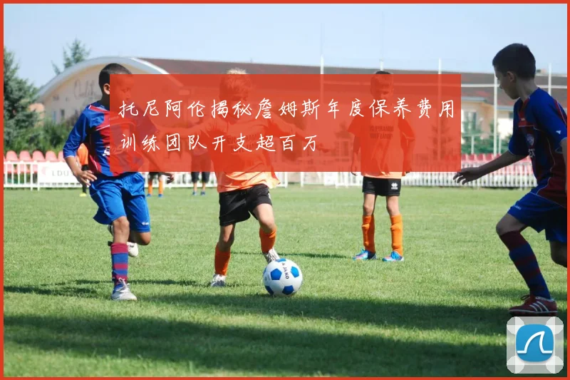 托尼阿伦揭秘詹姆斯年度保养费用训练团队开支超百万
