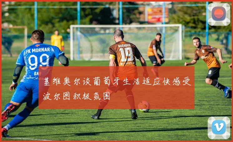 基维奥尔谈葡萄牙生活适应快感受波尔图积极氛围