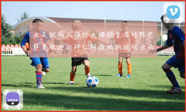女足欧冠八强对决揭晓皇马对阵巴萨曼联迎战拜仁阿森纳挑战切尔西