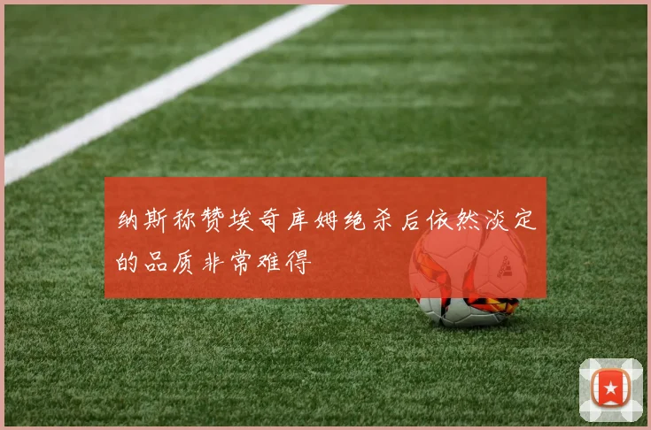 纳斯称赞埃奇库姆绝杀后依然淡定的品质非常难得