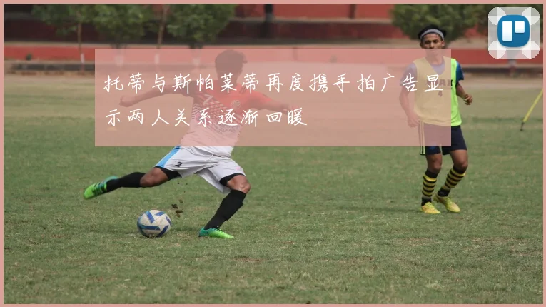 托蒂与斯帕莱蒂再度携手拍广告显示两人关系逐渐回暖