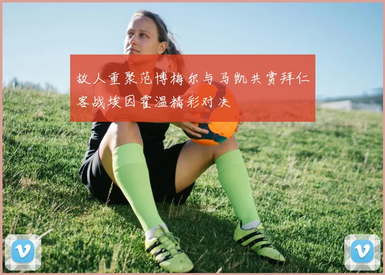 故人重聚范博梅尔与马凯共赏拜仁客战埃因霍温精彩对决