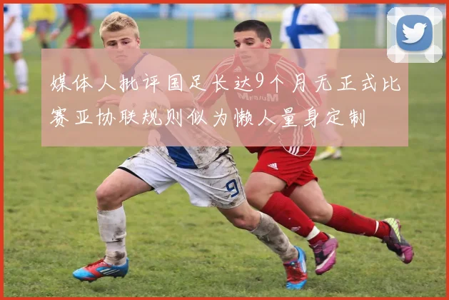 媒体人批评国足长达9个月无正式比赛亚协联规则似为懒人量身定制