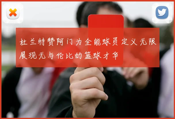 杜兰特赞阿门为全能球员定义无限展现无与伦比的篮球才华