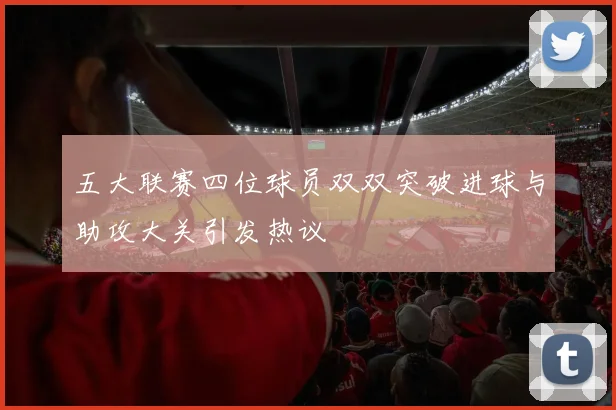 五大联赛四位球员双双突破进球与助攻大关引发热议