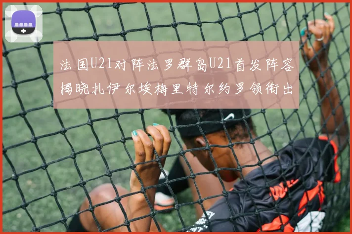 法国U21对阵法罗群岛U21首发阵容揭晓扎伊尔埃梅里特尔约罗领衔出战