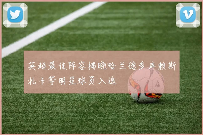 英超最佳阵容揭晓哈兰德多库赖斯扎卡等明星球员入选