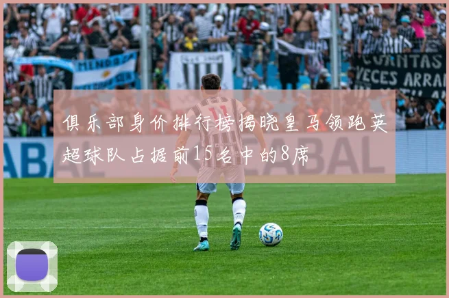 俱乐部身价排行榜揭晓皇马领跑英超球队占据前15名中的8席