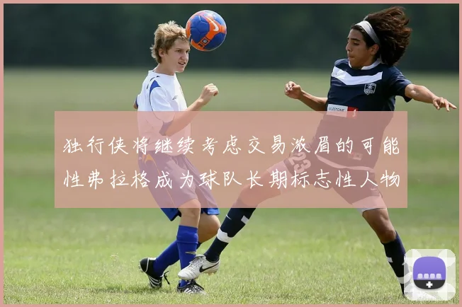 独行侠将继续考虑交易浓眉的可能性弗拉格成为球队长期标志性人物