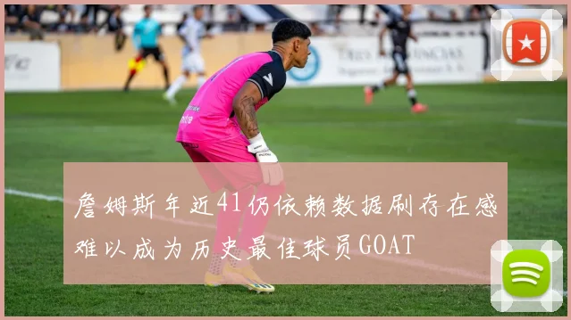 詹姆斯年近41仍依赖数据刷存在感难以成为历史最佳球员GOAT