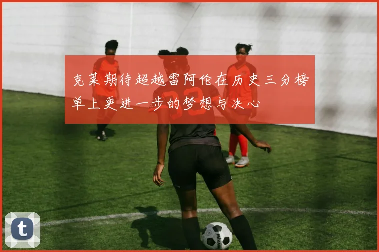 克莱期待超越雷阿伦在历史三分榜单上更进一步的梦想与决心