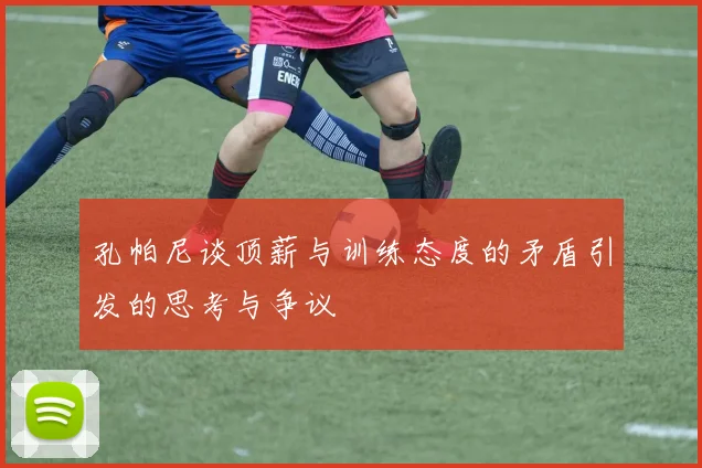 孔帕尼谈顶薪与训练态度的矛盾引发的思考与争议