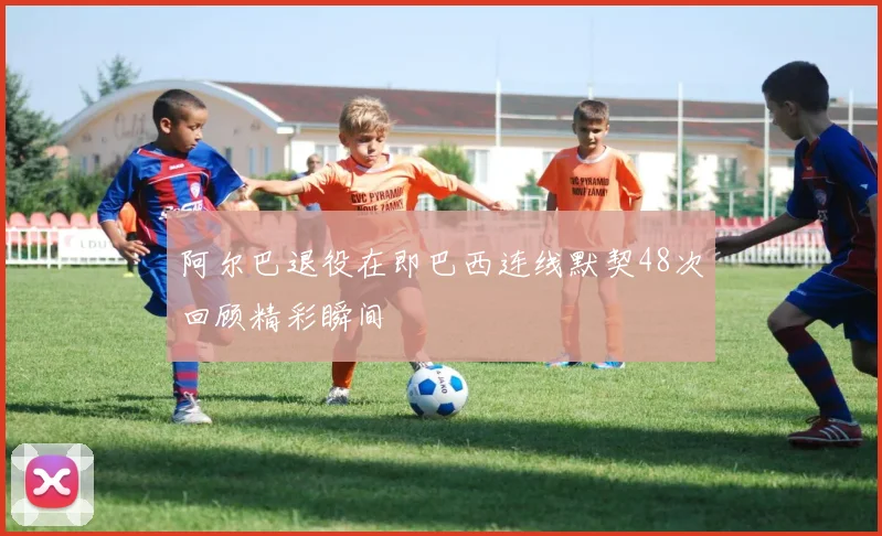 阿尔巴退役在即巴西连线默契48次回顾精彩瞬间