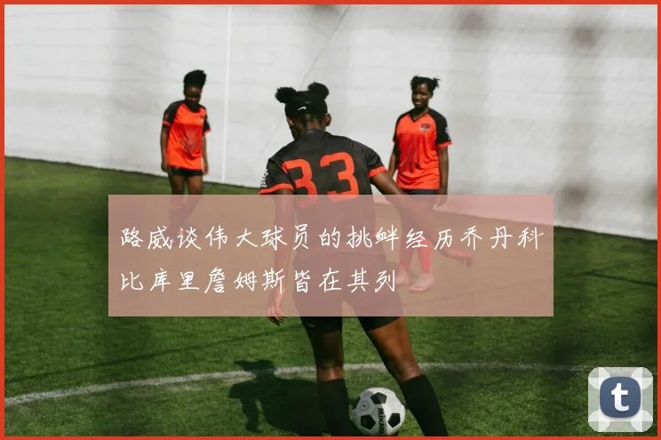 路威谈伟大球员的挑衅经历乔丹科比库里詹姆斯皆在其列