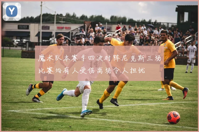 魔术队本赛季四次对阵尼克斯三场比赛均有人受伤离场令人担忧