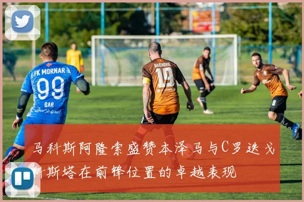 马科斯阿隆索盛赞本泽马与C罗迭戈科斯塔在前锋位置的卓越表现
