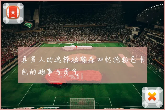 真男人的选择杨瀚森回忆抢粉色书包的趣事与勇气