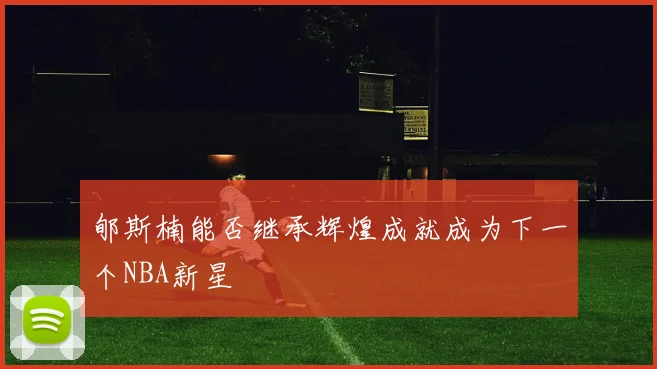 郇斯楠能否继承辉煌成就成为下一个NBA新星