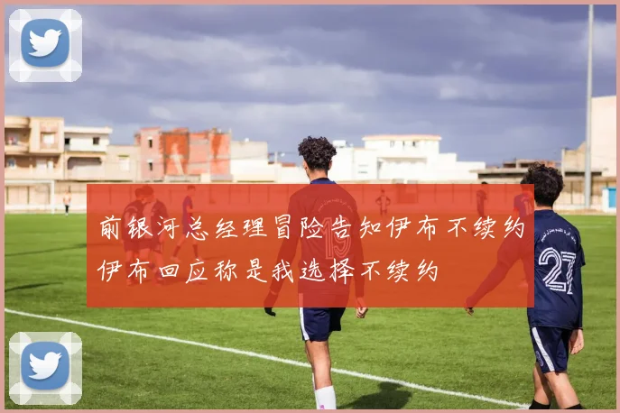 前银河总经理冒险告知伊布不续约伊布回应称是我选择不续约